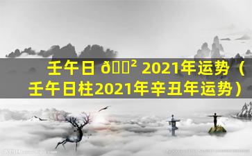 壬午日 🌲 2021年运势（壬午日柱2021年辛丑年运势）